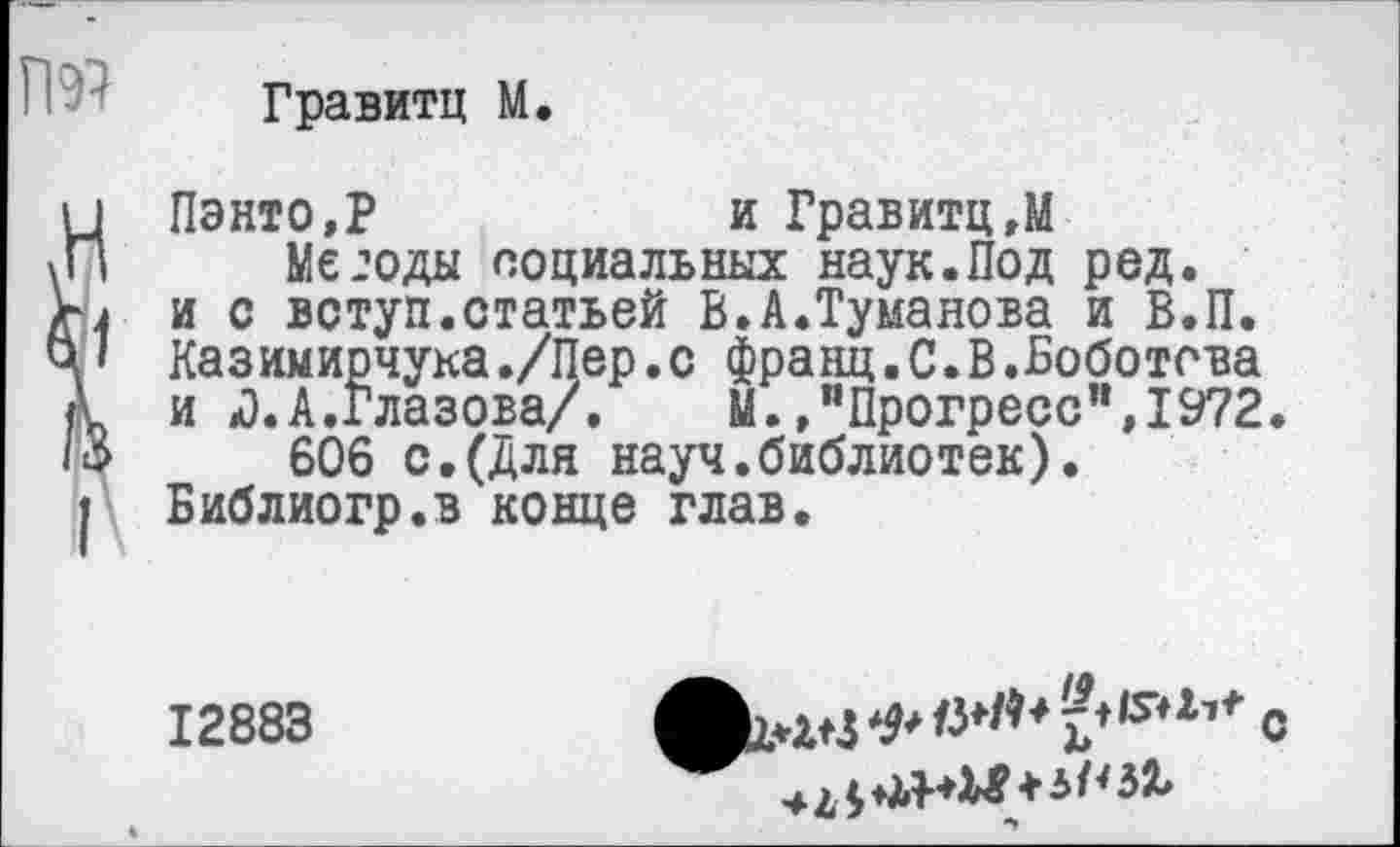 ﻿Гравитц М.
Пэнто,Р	и Гравитц,М
Методы социальных наук.Под ред. и с вступ.статьей В.А.Туманова и В.П. Казимирчука./Пер.с франц.С.В.Боботова и Л.А.глазова/. М.Прогресс",1972.
606 с.(Для науч.библиотек). Библиогр.в конце глав.
12883
■41 <■>	+5